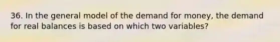 36. In the general model of the demand for money, the demand for real balances is based on which two variables?