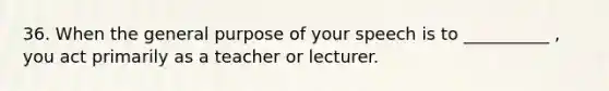 36. When the general purpose of your speech is to __________ , you act primarily as a teacher or lecturer.