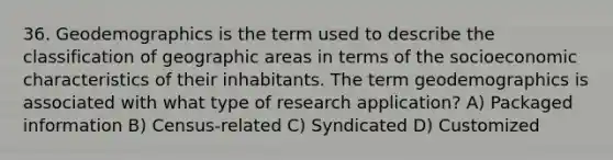 36. Geodemographics is the term used to describe the classification of geographic areas in terms of the socioeconomic characteristics of their inhabitants. The term geodemographics is associated with what type of research application? A) Packaged information B) Census-related C) Syndicated D) Customized