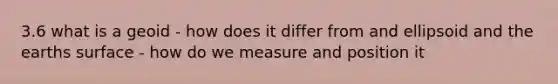 3.6 what is a geoid - how does it differ from and ellipsoid and the earths surface - how do we measure and position it