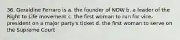 36. Geraldine Ferraro is a. the founder of NOW b. a leader of the Right to Life movement c. the first woman to run for vice-president on a major party's ticket d. the first woman to serve on the Supreme Court