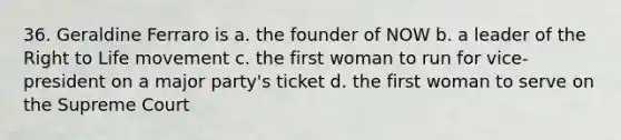 36. Geraldine Ferraro is a. the founder of NOW b. a leader of the Right to Life movement c. the first woman to run for vice-president on a major party's ticket d. the first woman to serve on the Supreme Court