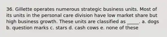 36. Gillette operates numerous strategic business units. Most of its units in the personal care division have low market share but high business growth. These units are classified as _____. a. dogs b. question marks c. stars d. cash cows e. none of these