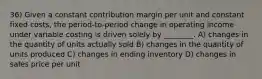 36) Given a constant contribution margin per unit and constant fixed costs, the period-to-period change in operating income under variable costing is driven solely by ________. A) changes in the quantity of units actually sold B) changes in the quantity of units produced C) changes in ending inventory D) changes in sales price per unit