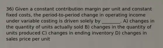 36) Given a constant contribution margin per unit and constant fixed costs, the period-to-period change in operating income under variable costing is driven solely by ________. A) changes in the quantity of units actually sold B) changes in the quantity of units produced C) changes in ending inventory D) changes in sales price per unit