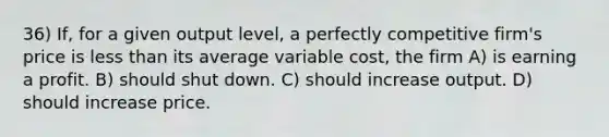 36) If, for a given output level, a perfectly competitive firm's price is less than its average variable cost, the firm A) is earning a profit. B) should shut down. C) should increase output. D) should increase price.