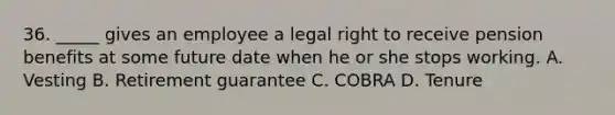 36. _____ gives an employee a legal right to receive pension benefits at some future date when he or she stops working. A. Vesting B. Retirement guarantee C. COBRA D. Tenure