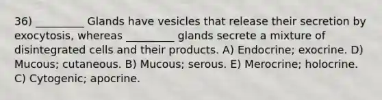 36) _________ Glands have vesicles that release their secretion by exocytosis, whereas _________ glands secrete a mixture of disintegrated cells and their products. A) Endocrine; exocrine. D) Mucous; cutaneous. B) Mucous; serous. E) Merocrine; holocrine. C) Cytogenic; apocrine.