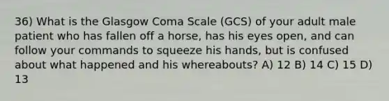 36) What is the Glasgow Coma Scale (GCS) of your adult male patient who has fallen off a horse, has his eyes open, and can follow your commands to squeeze his hands, but is confused about what happened and his whereabouts? A) 12 B) 14 C) 15 D) 13