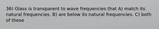 36) Glass is transparent to wave frequencies that A) match its natural frequencies. B) are below its natural frequencies. C) both of these