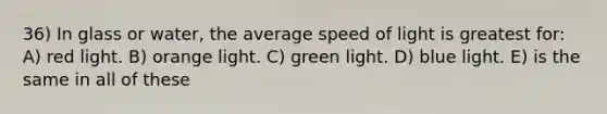 36) In glass or water, the average speed of light is greatest for: A) red light. B) orange light. C) green light. D) blue light. E) is the same in all of these