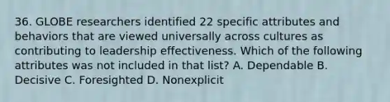 36. GLOBE researchers identified 22 specific attributes and behaviors that are viewed universally across cultures as contributing to leadership effectiveness. Which of the following attributes was not included in that list? A. Dependable B. Decisive C. Foresighted D. Nonexplicit