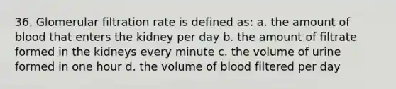 36. Glomerular filtration rate is defined as: a. the amount of blood that enters the kidney per day b. the amount of filtrate formed in the kidneys every minute c. the volume of urine formed in one hour d. the volume of blood filtered per day