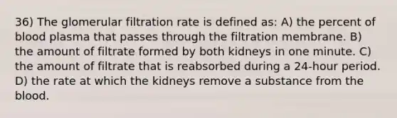 36) The glomerular filtration rate is defined as: A) the percent of blood plasma that passes through the filtration membrane. B) the amount of filtrate formed by both kidneys in one minute. C) the amount of filtrate that is reabsorbed during a 24-hour period. D) the rate at which the kidneys remove a substance from the blood.