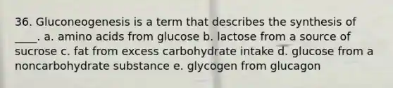 36. Gluconeogenesis is a term that describes the synthesis of ____. a. amino acids from glucose b. lactose from a source of sucrose c. fat from excess carbohydrate intake d. glucose from a noncarbohydrate substance e. glycogen from glucagon