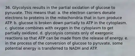 36. Glycolysis results in the partial oxidation of glucose to pyruvate. This means that: a. the electron carriers donate electrons to proteins in the mitochondria that in turn produce ATP. b. glucose is broken down partially to ATP in the cytoplasm. c. glucose combines with oxygen in the cytoplasm to get partially oxidized. d. glycolysis consists only of exergonic reactions so that ATP can be made from the release of energy. e. in the process of the conversion of glucose to pyruvate, some potential energy is transferred to NADH and ATP.