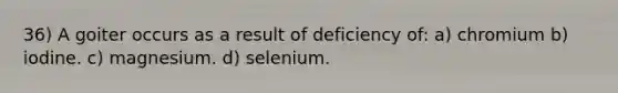 36) A goiter occurs as a result of deficiency of: a) chromium b) iodine. c) magnesium. d) selenium.