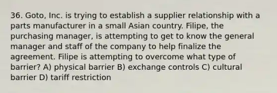 36. Goto, Inc. is trying to establish a supplier relationship with a parts manufacturer in a small Asian country. Filipe, the purchasing manager, is attempting to get to know the general manager and staff of the company to help finalize the agreement. Filipe is attempting to overcome what type of barrier? A) physical barrier B) exchange controls C) cultural barrier D) tariff restriction