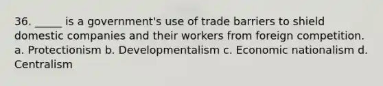 36. _____ is a government's use of trade barriers to shield domestic companies and their workers from foreign competition. a. Protectionism b. Developmentalism c. Economic nationalism d. Centralism