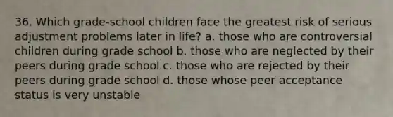 36. Which grade-school children face the greatest risk of serious adjustment problems later in life? a. those who are controversial children during grade school b. those who are neglected by their peers during grade school c. those who are rejected by their peers during grade school d. those whose peer acceptance status is very unstable