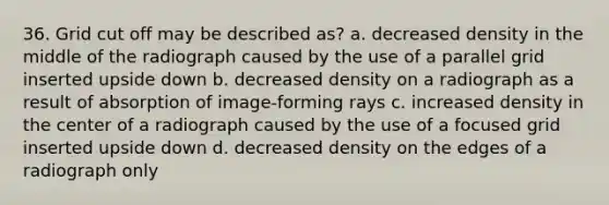 36. Grid cut off may be described as? a. decreased density in the middle of the radiograph caused by the use of a parallel grid inserted upside down b. decreased density on a radiograph as a result of absorption of image-forming rays c. increased density in the center of a radiograph caused by the use of a focused grid inserted upside down d. decreased density on the edges of a radiograph only