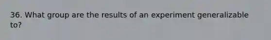 36. What group are the results of an experiment generalizable to?