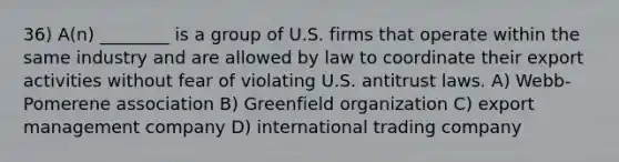 36) A(n) ________ is a group of U.S. firms that operate within the same industry and are allowed by law to coordinate their export activities without fear of violating U.S. antitrust laws. A) Webb-Pomerene association B) Greenfield organization C) export management company D) international trading company