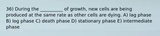 36) During the __________ of growth, new cells are being produced at the same rate as other cells are dying. A) lag phase B) log phase C) death phase D) stationary phase E) intermediate phase