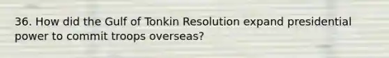 36. How did the Gulf of Tonkin Resolution expand presidential power to commit troops overseas?