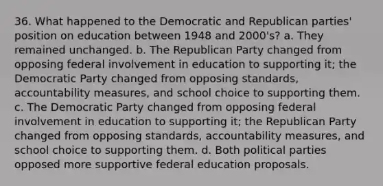 36. What happened to the Democratic and Republican parties' position on education between 1948 and 2000's? a. They remained unchanged. b. The Republican Party changed from opposing federal involvement in education to supporting it; the Democratic Party changed from opposing standards, accountability measures, and school choice to supporting them. c. The Democratic Party changed from opposing federal involvement in education to supporting it; the Republican Party changed from opposing standards, accountability measures, and school choice to supporting them. d. Both political parties opposed more supportive federal education proposals.