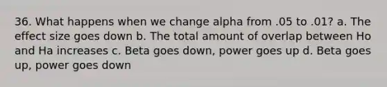 36. What happens when we change alpha from .05 to .01? a. The effect size goes down b. The total amount of overlap between Ho and Ha increases c. Beta goes down, power goes up d. Beta goes up, power goes down