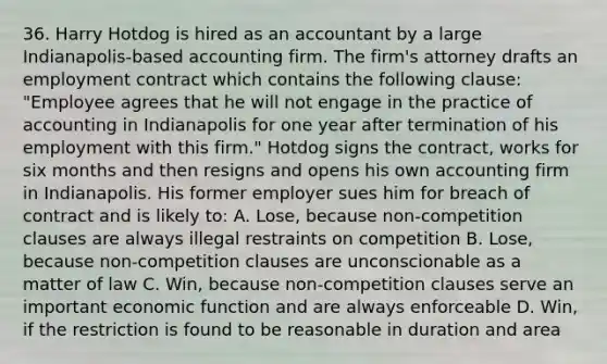 36. Harry Hotdog is hired as an accountant by a large Indianapolis-based accounting firm. The firm's attorney drafts an employment contract which contains the following clause: "Employee agrees that he will not engage in the practice of accounting in Indianapolis for one year after termination of his employment with this firm." Hotdog signs the contract, works for six months and then resigns and opens his own accounting firm in Indianapolis. His former employer sues him for breach of contract and is likely to: A. Lose, because non-competition clauses are always illegal restraints on competition B. Lose, because non-competition clauses are unconscionable as a matter of law C. Win, because non-competition clauses serve an important economic function and are always enforceable D. Win, if the restriction is found to be reasonable in duration and area