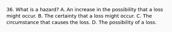 36. What is a hazard? A. An increase in the possibility that a loss might occur. B. The certainty that a loss might occur. C. The circumstance that causes the loss. D. The possibility of a loss.