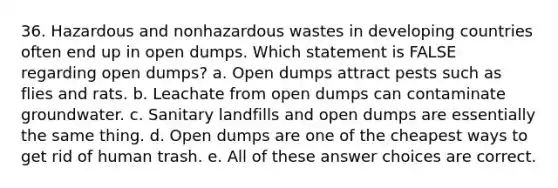 36. Hazardous and nonhazardous wastes in developing countries often end up in open dumps. Which statement is FALSE regarding open dumps? a. Open dumps attract pests such as flies and rats. b. Leachate from open dumps can contaminate groundwater. c. Sanitary landfills and open dumps are essentially the same thing. d. Open dumps are one of the cheapest ways to get rid of human trash. e. All of these answer choices are correct.