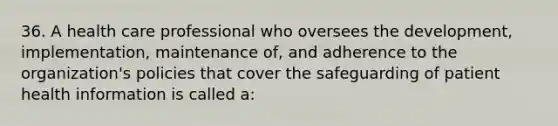 36. A health care professional who oversees the development, implementation, maintenance of, and adherence to the organization's policies that cover the safeguarding of patient health information is called a: