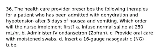 36. The health care provider prescribes the following therapies for a patient who has been admitted with dehydration and hypotension after 3 days of nausea and vomiting. Which order will the nurse implement first? a. Infuse normal saline at 250 mL/hr. b. Administer IV ondansetron (Zofran). c. Provide oral care with moistened swabs. d. Insert a 16-gauge nasogastric (NG) tube.