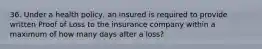 36. Under a health policy, an insured is required to provide written Proof of Loss to the insurance company within a maximum of how many days after a loss?