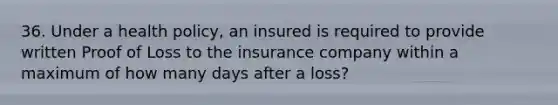 36. Under a health policy, an insured is required to provide written Proof of Loss to the insurance company within a maximum of how many days after a loss?