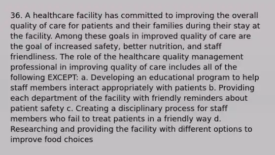 36. A healthcare facility has committed to improving the overall quality of care for patients and their families during their stay at the facility. Among these goals in improved quality of care are the goal of increased safety, better nutrition, and staff friendliness. The role of the healthcare quality management professional in improving quality of care includes all of the following EXCEPT: a. Developing an educational program to help staff members interact appropriately with patients b. Providing each department of the facility with friendly reminders about patient safety c. Creating a disciplinary process for staff members who fail to treat patients in a friendly way d. Researching and providing the facility with different options to improve food choices