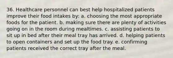 36. Healthcare personnel can best help hospitalized patients improve their food intakes by: a. choosing the most appropriate foods for the patient. b. making sure there are plenty of activities going on in the room during mealtimes. c. assisting patients to sit up in bed after their meal tray has arrived. d. helping patients to open containers and set up the food tray. e. confirming patients received the correct tray after the meal.