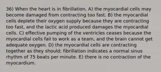 36) When the heart is in fibrillation, A) the myocardial cells may become damaged from contracting too fast. B) the myocardial cells deplete their oxygen supply because they are contracting too fast, and the lactic acid produced damages the myocardial cells. C) effective pumping of the ventricles ceases because the myocardial cells fail to work as a team, and the brain cannot get adequate oxygen. D) the myocardial cells are contracting together as they should; fibrillation indicates a normal sinus rhythm of 75 beats per minute. E) there is no contraction of the myocardium.