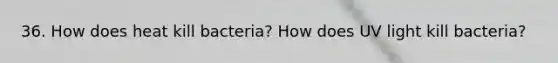 36. How does heat kill bacteria? How does UV light kill bacteria?