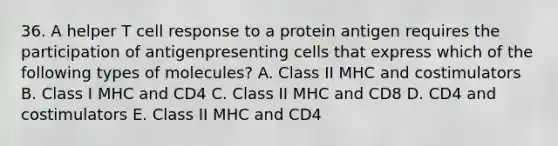 36. A helper T cell response to a protein antigen requires the participation of antigenpresenting cells that express which of the following types of molecules? A. Class II MHC and costimulators B. Class I MHC and CD4 C. Class II MHC and CD8 D. CD4 and costimulators E. Class II MHC and CD4