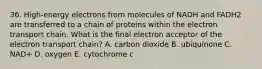 36. High-energy electrons from molecules of NADH and FADH2 are transferred to a chain of proteins within the electron transport chain. What is the final electron acceptor of the electron transport chain? A. carbon dioxide B. ubiquinone C. NAD+ D. oxygen E. cytochrome c