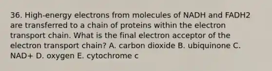 36. High-energy electrons from molecules of NADH and FADH2 are transferred to a chain of proteins within the electron transport chain. What is the final electron acceptor of the electron transport chain? A. carbon dioxide B. ubiquinone C. NAD+ D. oxygen E. cytochrome c