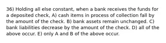 36) Holding all else constant, when a bank receives the funds for a deposited check, A) cash items in process of collection fall by the amount of the check. B) bank assets remain unchanged. C) bank liabilities decrease by the amount of the check. D) all of the above occur. E) only A and B of the above occur.