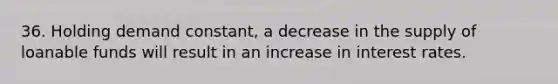 36. Holding demand constant, a decrease in the supply of loanable funds will result in an increase in interest rates.