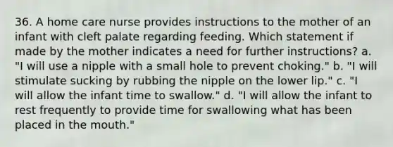 36. A home care nurse provides instructions to the mother of an infant with cleft palate regarding feeding. Which statement if made by the mother indicates a need for further instructions? a. "I will use a nipple with a small hole to prevent choking." b. "I will stimulate sucking by rubbing the nipple on the lower lip." c. "I will allow the infant time to swallow." d. "I will allow the infant to rest frequently to provide time for swallowing what has been placed in the mouth."