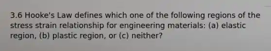 3.6 Hooke's Law defines which one of the following regions of the stress strain relationship for engineering materials: (a) elastic region, (b) plastic region, or (c) neither?