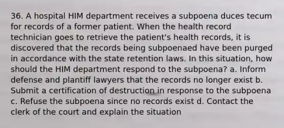 36. A hospital HIM department receives a subpoena duces tecum for records of a former patient. When the health record technician goes to retrieve the patient's health records, it is discovered that the records being subpoenaed have been purged in accordance with the state retention laws. In this situation, how should the HIM department respond to the subpoena? a. Inform defense and plantiff lawyers that the records no longer exist b. Submit a certification of destruction in response to the subpoena c. Refuse the subpoena since no records exist d. Contact the clerk of the court and explain the situation